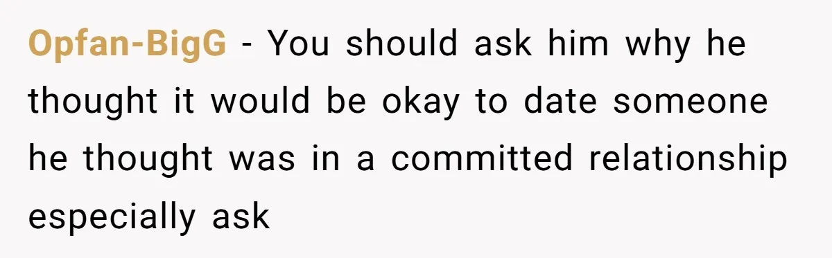 Opfan-BigG − You should ask him why he thought it would be okay to date someone he thought was in a committed relationship especially ask