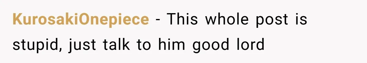 KurosakiOnepiece − This whole post is stupid, just talk to him good lord
