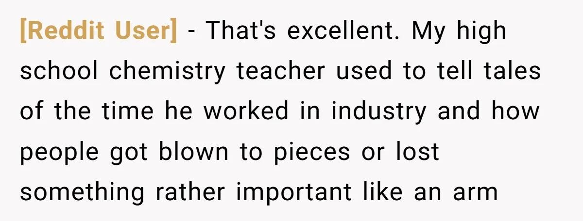 [Reddit User] − That's excellent. My high school chemistry teacher used to tell tales of the time he worked in industry and how people got blown to pieces or lost...