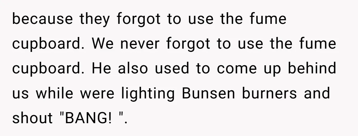 Students Demand “Something Fun,” and Their Art Teacher Makes Them Regret - Then Love - Every Second because they forgot to use the fume cupboard. We never forgot to use the fume cupboard. He also used to come up behind us while were lighting Bunsen burners and...
