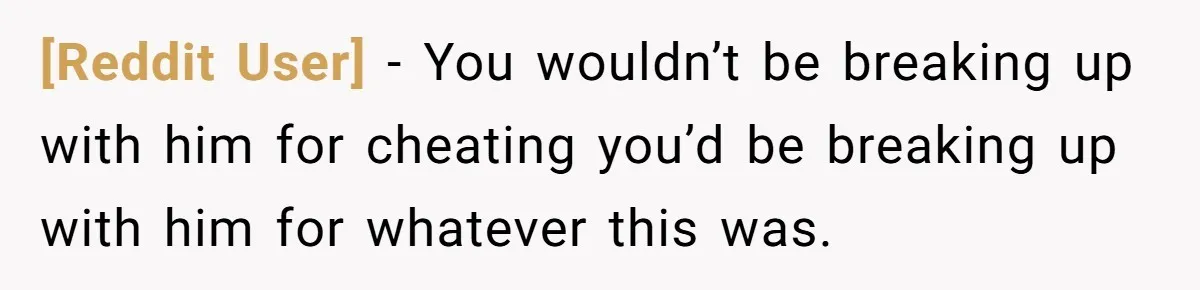 [Reddit User] − You wouldn’t be breaking up with him for cheating you’d be breaking up with him for whatever this was.