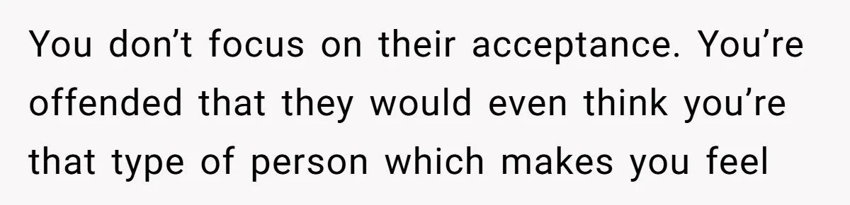 You don’t focus on their acceptance. You’re offended that they would even think you’re that type of person which makes you feel