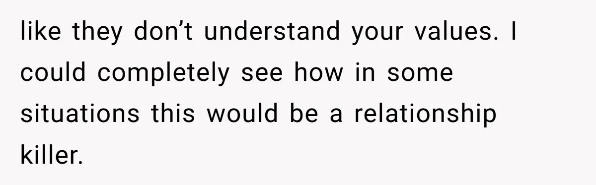 like they don’t understand your values. I could completely see how in some situations this would be a relationship killer.