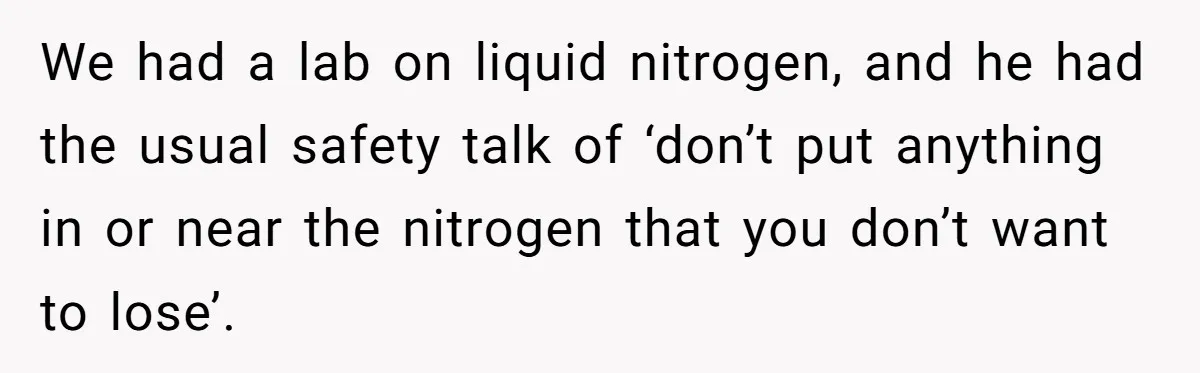 Students Demand “Something Fun,” and Their Art Teacher Makes Them Regret - Then Love - Every Second We had a lab on liquid nitrogen, and he had the usual safety talk of ‘don’t put anything in or near the nitrogen that you don’t want to lose’.