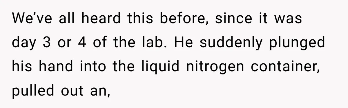 Students Demand “Something Fun,” and Their Art Teacher Makes Them Regret - Then Love - Every Second We’ve all heard this before, since it was day 3 or 4 of the lab. He suddenly plunged his hand into the liquid nitrogen container, pulled out an,