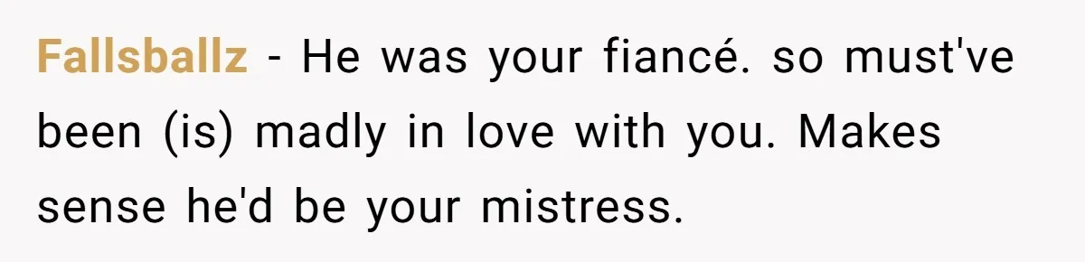 Fallsballz − He was your fiancé. so must've been (is) madly in love with you. Makes sense he'd be your mistress.