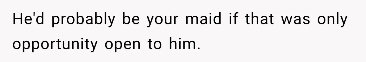 He'd probably be your maid if that was only opportunity open to him.