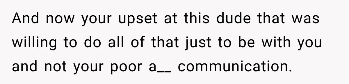 And now your upset at this dude that was willing to do all of that just to be with you and not your poor a__ communication.