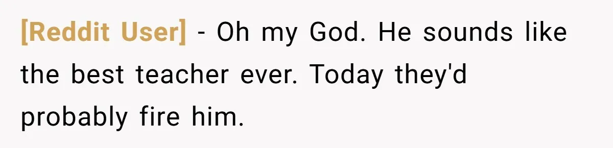 [Reddit User] − Oh my God. He sounds like the best teacher ever. Today they'd probably fire him.