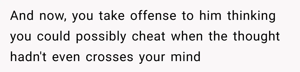 And now, you take offense to him thinking you could possibly cheat when the thought hadn't even crosses your mind