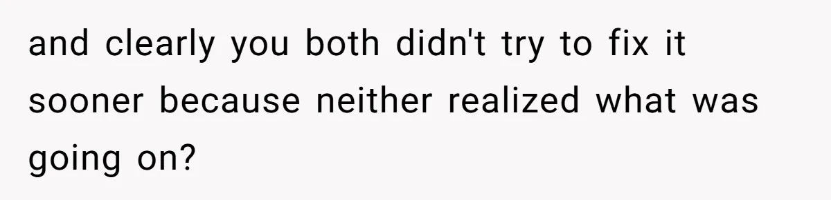 and clearly you both didn't try to fix it sooner because neither realized what was going on?