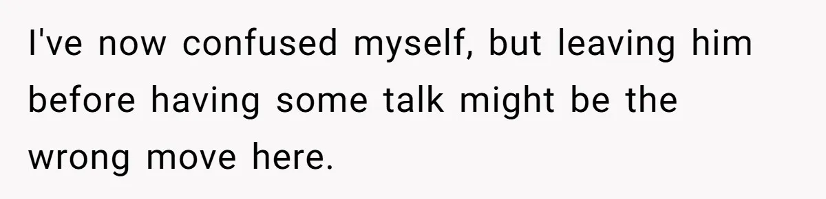 I've now confused myself, but leaving him before having some talk might be the wrong move here.