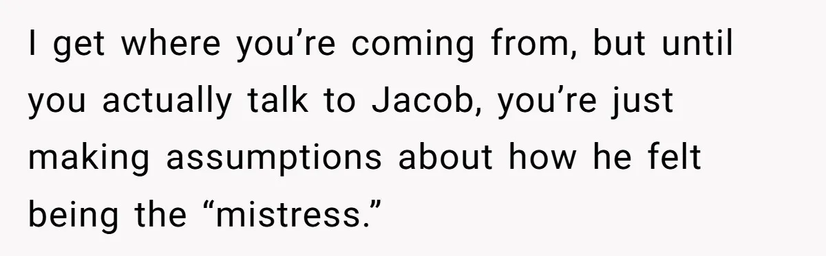 I get where you’re coming from, but until you actually talk to Jacob, you’re just making assumptions about how he felt being the “mistress.”