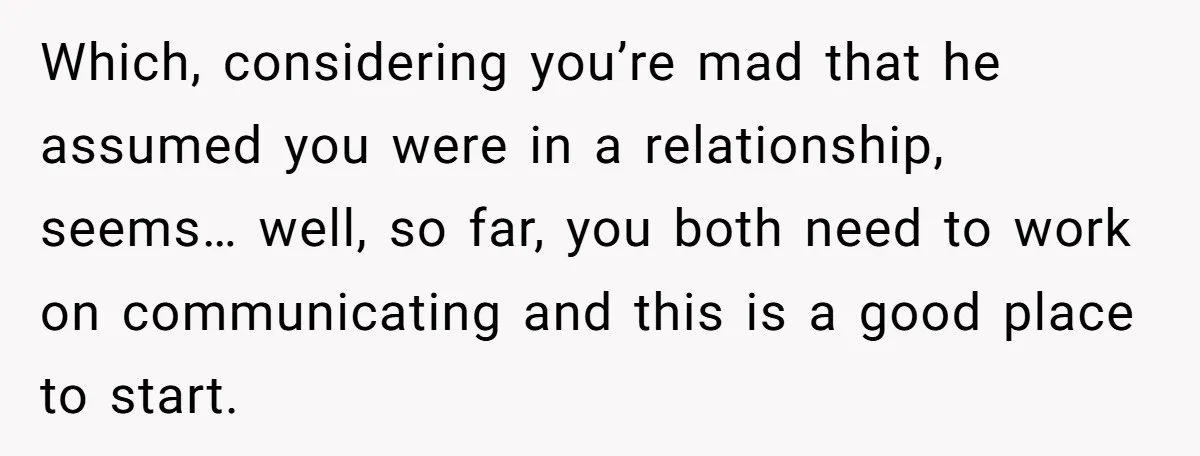Which, considering you’re mad that he assumed you were in a relationship, seems… well, so far, you both need to work on communicating and this is a good place to...