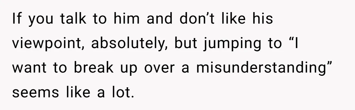 If you talk to him and don’t like his viewpoint, absolutely, but jumping to “I want to break up over a misunderstanding” seems like a lot.