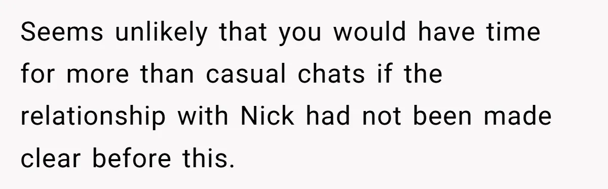 Seems unlikely that you would have time for more than casual chats if the relationship with Nick had not been made clear before this.