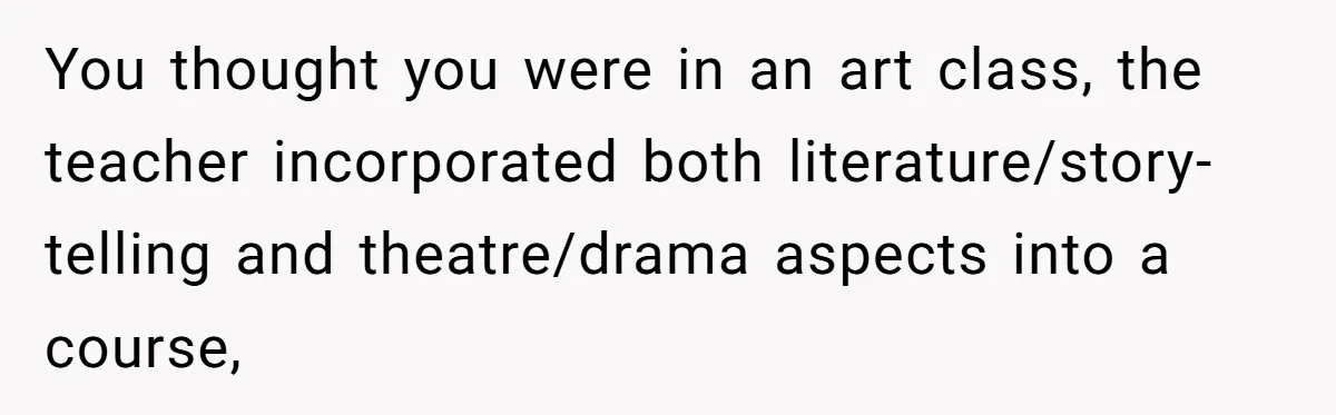 Students Demand “Something Fun,” and Their Art Teacher Makes Them Regret - Then Love - Every Second You thought you were in an art class, the teacher incorporated both literature/story-telling and theatre/drama aspects into a course,