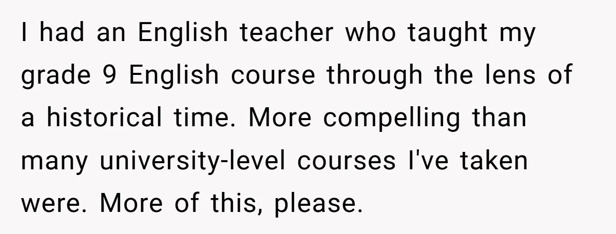 Students Demand “Something Fun,” and Their Art Teacher Makes Them Regret - Then Love - Every Second I had an English teacher who taught my grade 9 English course through the lens of a historical time. More compelling than many university-level courses I've taken were. More of...