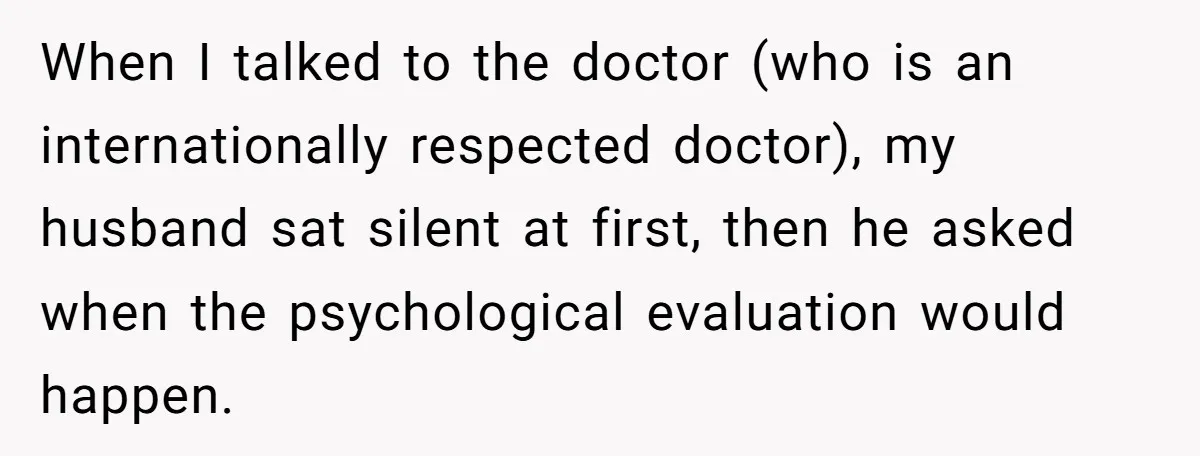 When I talked to the doctor (who is an internationally respected doctor), my husband sat silent at first, then he asked when the psychological evaluation would happen.