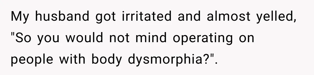My husband got irritated and almost yelled, "So you would not mind operating on people with body dysmorphia?".
