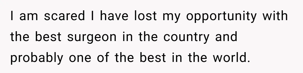 I am scared I have lost my opportunity with the best surgeon in the country and probably one of the best in the world.