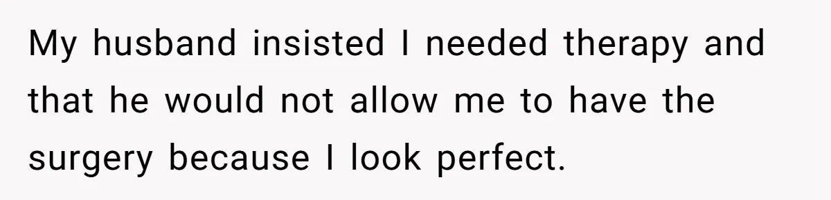 My husband insisted I needed therapy and that he would not allow me to have the surgery because I look perfect.