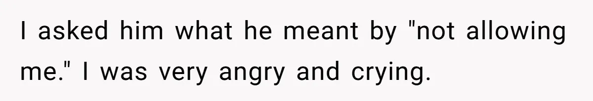 I asked him what he meant by "not allowing me." I was very angry and crying.