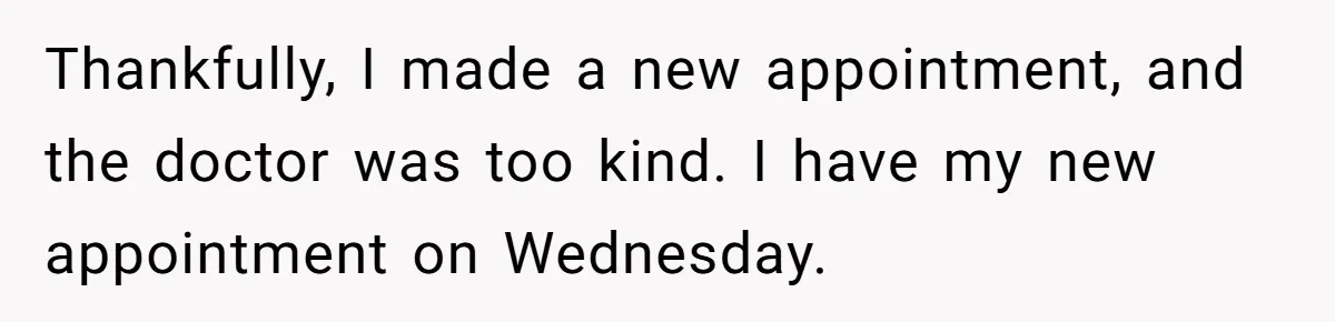 Thankfully, I made a new appointment, and the doctor was too kind. I have my new appointment on Wednesday.
