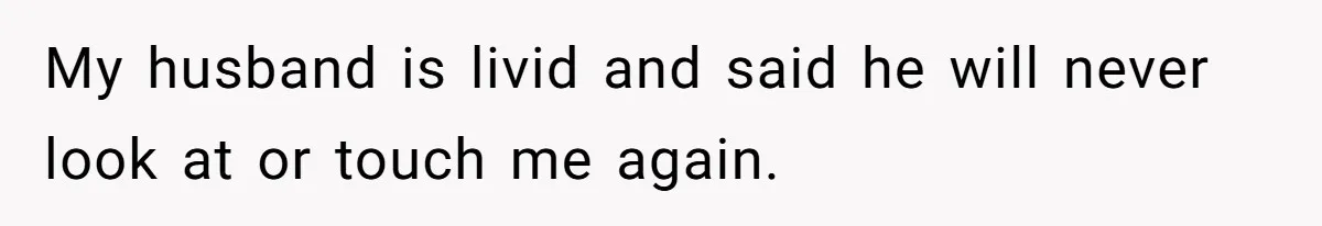 My husband is livid and said he will never look at or touch me again.