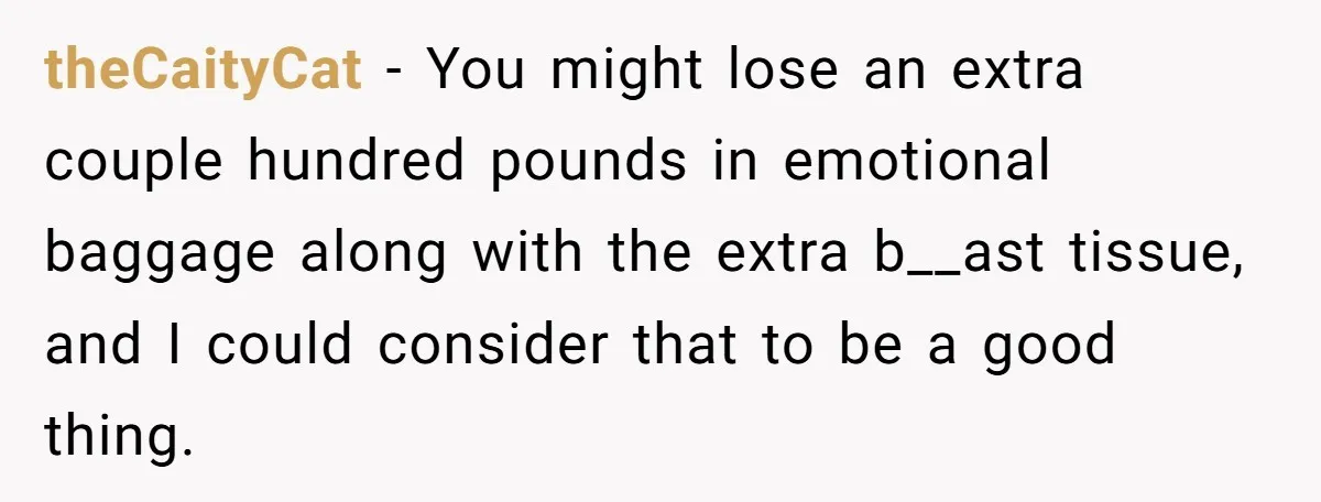 theCaityCat − You might lose an extra couple hundred pounds in emotional baggage along with the extra b__ast tissue, and I could consider that to be a good thing.