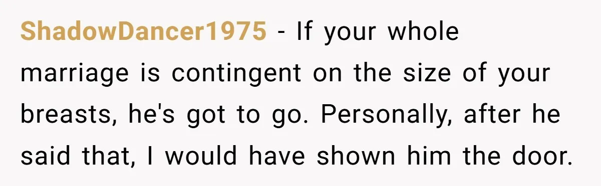 ShadowDancer1975 − If your whole marriage is contingent on the size of your breasts, he's got to go. Personally, after he said that, I would have shown him the door.