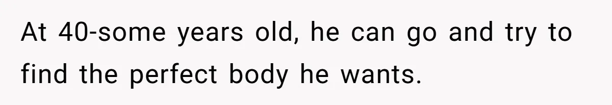 At 40-some years old, he can go and try to find the perfect body he wants.