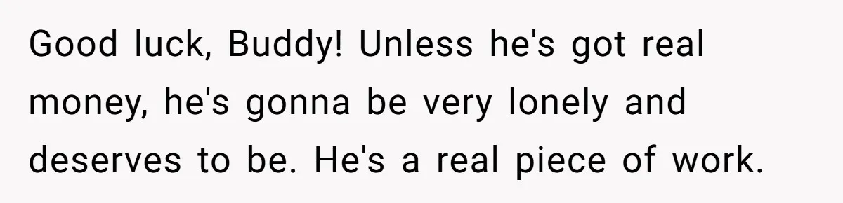 Good luck, Buddy! Unless he's got real money, he's gonna be very lonely and deserves to be. He's a real piece of work.