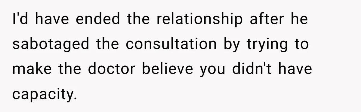 I'd have ended the relationship after he sabotaged the consultation by trying to make the doctor believe you didn't have capacity.