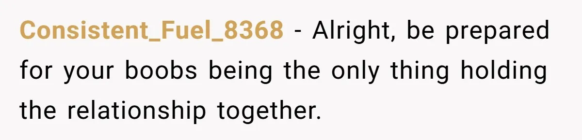 Consistent_Fuel_8368 − Alright, be prepared for your boobs being the only thing holding the relationship together.