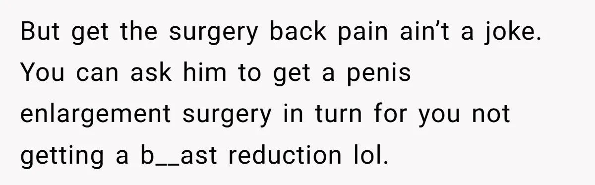 But get the surgery back pain ain’t a joke. You can ask him to get a penis enlargement surgery in turn for you not getting a b__ast reduction lol.