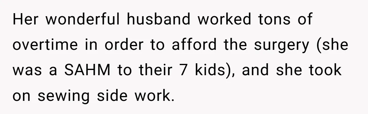 Her wonderful husband worked tons of overtime in order to afford the surgery (she was a SAHM to their 7 kids), and she took on sewing side work.