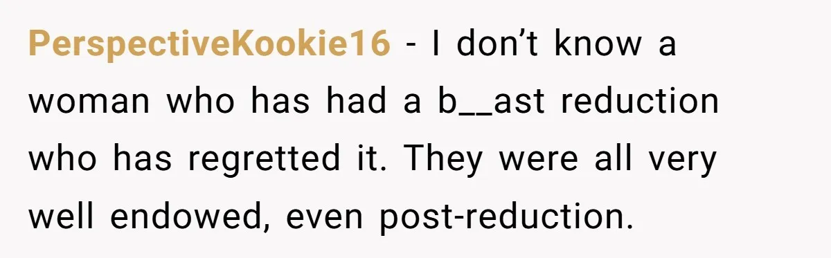 PerspectiveKookie16 − I don’t know a woman who has had a b__ast reduction who has regretted it. They were all very well endowed, even post-reduction.