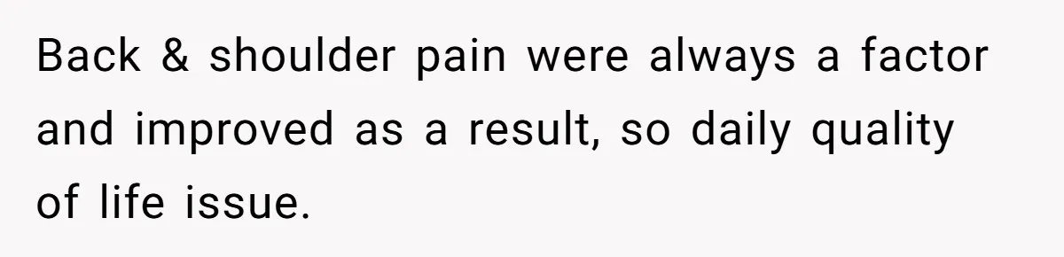 Back & shoulder pain were always a factor and improved as a result, so daily quality of life issue.