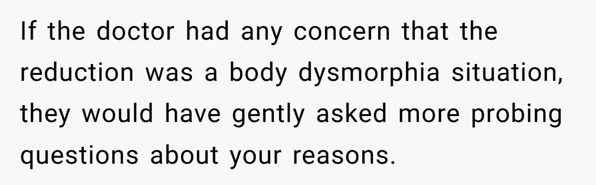If the doctor had any concern that the reduction was a body dysmorphia situation, they would have gently asked more probing questions about your reasons.