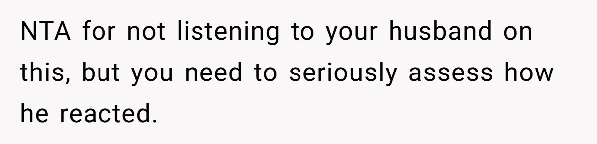 NTA for not listening to your husband on this, but you need to seriously assess how he reacted.