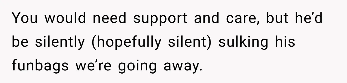 You would need support and care, but he’d be silently (hopefully silent) sulking his funbags we’re going away.