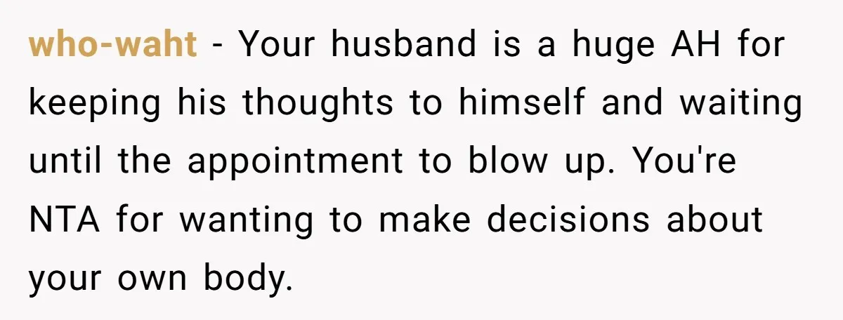 who-waht − Your husband is a huge AH for keeping his thoughts to himself and waiting until the appointment to blow up. You're NTA for wanting to make decisions about...