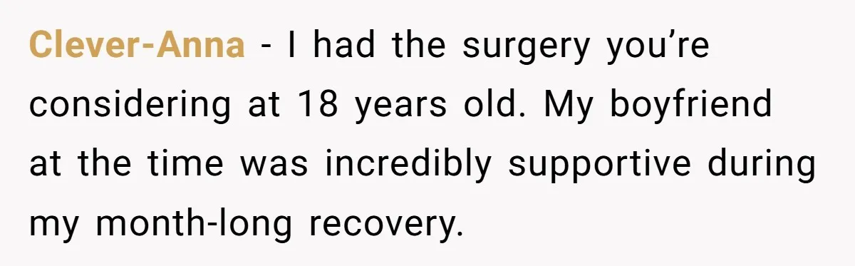 Clever-Anna − I had the surgery you’re considering at 18 years old. My boyfriend at the time was incredibly supportive during my month-long recovery.