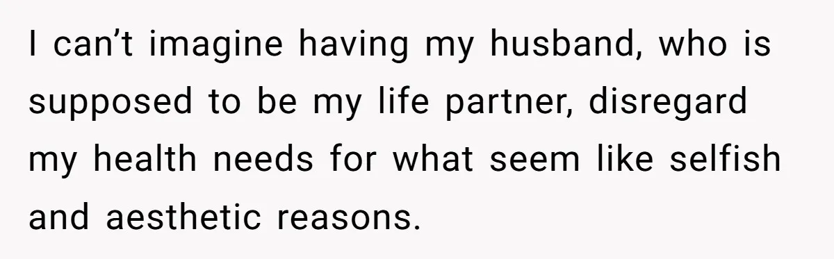 I can’t imagine having my husband, who is supposed to be my life partner, disregard my health needs for what seem like selfish and aesthetic reasons.