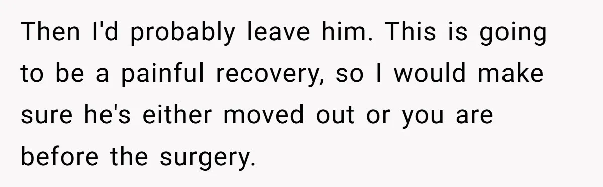 Then I'd probably leave him. This is going to be a painful recovery, so I would make sure he's either moved out or you are before the surgery.