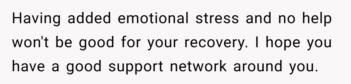 Having added emotional stress and no help won't be good for your recovery. I hope you have a good support network around you.