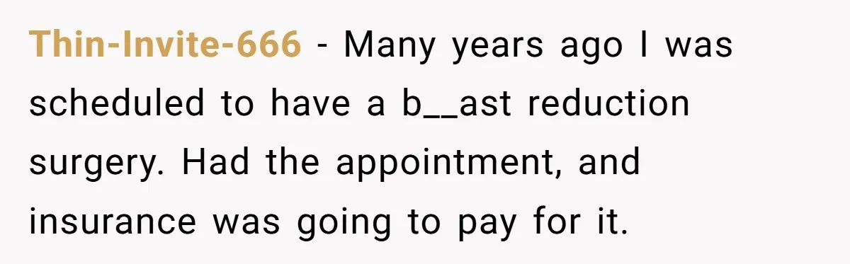 Thin-Invite-666 − Many years ago I was scheduled to have a b__ast reduction surgery. Had the appointment, and insurance was going to pay for it.