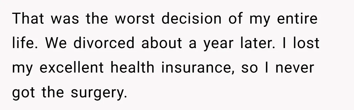 That was the worst decision of my entire life. We divorced about a year later. I lost my excellent health insurance, so I never got the surgery.