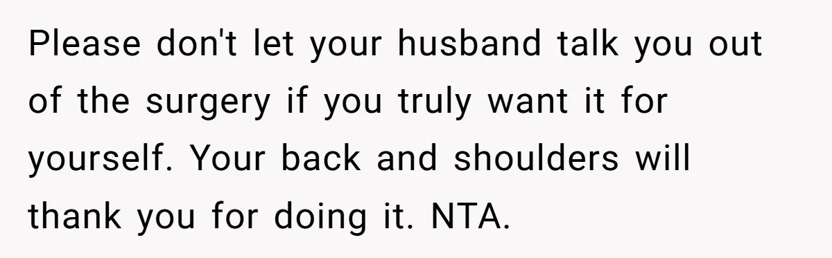 Please don't let your husband talk you out of the surgery if you truly want it for yourself. Your back and shoulders will thank you for doing it. NTA.